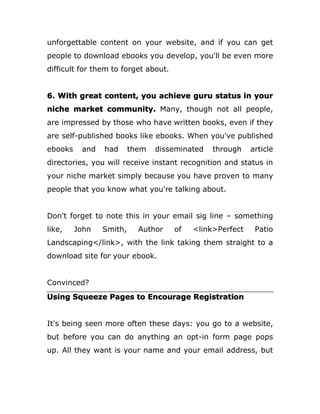 unforgettable content on your website, and if you can get
people to download ebooks you develop, you'll be even more
difficult for them to forget about.
6. With great content, you achieve guru status in your
niche market community. Many, though not all people,
are impressed by those who have written books, even if they
are self-published books like ebooks. When you've published
ebooks and had them disseminated through article
directories, you will receive instant recognition and status in
your niche market simply because you have proven to many
people that you know what you're talking about.
Don't forget to note this in your email sig line – something
like, John Smith, Author of <link>Perfect Patio
Landscaping</link>, with the link taking them straight to a
download site for your ebook.
Convinced?
Using Squeeze Pages to Encourage Registration
It's being seen more often these days: you go to a website,
but before you can do anything an opt-in form page pops
up. All they want is your name and your email address, but
 