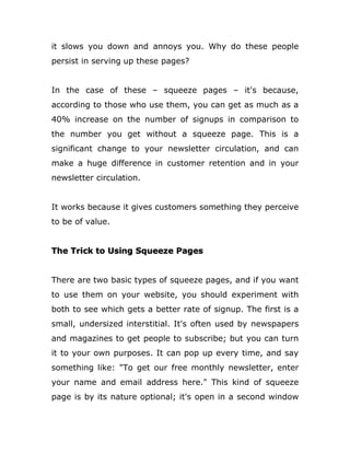it slows you down and annoys you. Why do these people
persist in serving up these pages?
In the case of these – squeeze pages – it's because,
according to those who use them, you can get as much as a
40% increase on the number of signups in comparison to
the number you get without a squeeze page. This is a
significant change to your newsletter circulation, and can
make a huge difference in customer retention and in your
newsletter circulation.
It works because it gives customers something they perceive
to be of value.
The Trick to Using Squeeze Pages
There are two basic types of squeeze pages, and if you want
to use them on your website, you should experiment with
both to see which gets a better rate of signup. The first is a
small, undersized interstitial. It's often used by newspapers
and magazines to get people to subscribe; but you can turn
it to your own purposes. It can pop up every time, and say
something like: "To get our free monthly newsletter, enter
your name and email address here." This kind of squeeze
page is by its nature optional; it's open in a second window
 