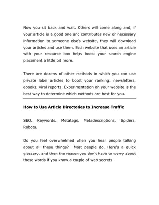 Now you sit back and wait. Others will come along and, if
your article is a good one and contributes new or necessary
information to someone else's website, they will download
your articles and use them. Each website that uses an article
with your resource box helps boost your search engine
placement a little bit more.
There are dozens of other methods in which you can use
private label articles to boost your ranking: newsletters,
ebooks, viral reports. Experimentation on your website is the
best way to determine which methods are best for you.
How to Use Article Directories to Increase Traffic
SEO. Keywords. Metatags. Metadescriptions. Spiders.
Robots.
Do you feel overwhelmed when you hear people talking
about all these things? Most people do. Here's a quick
glossary, and then the reason you don't have to worry about
these words if you know a couple of web secrets.
 
