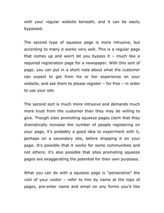with your regular website beneath, and it can be easily
bypassed.
The second type of squeeze page is more intrusive, but
according to many it works very well. This is a regular page
that comes up and won't let you bypass it – much like a
required registration page for a newspaper. With this sort of
page, you can put in a short note about what the customer
can expect to get from his or her experience on your
website, and ask them to please register – for free – in order
to use your site.
The second sort is much more intrusive and demands much
more trust from the customer than they may be willing to
give. Though sites promoting squeeze pages claim that they
dramatically increase the number of people registering on
your page, it's probably a good idea to experiment with it,
perhaps on a secondary site, before dropping it on your
page. It's possible that it works for some communities and
not others; it's also possible that sites promoting squeeze
pages are exaggerating the potential for their own purposes.
What you can do with a squeeze page is "personalize" the
visit of your visitor – refer to him by name at the tops of
pages, pre-enter name and email on any forms you'd like
 