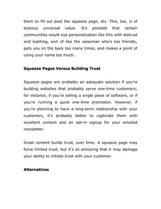 them to fill out past the squeeze page, etc. This, too, is of
dubious universal value. It's possible that certain
communities would eye personalization like this with distrust
and loathing, sort of like the salesman who's too friendly,
pats you on the back too many times, and makes a point of
using your name too much.
Squeeze Pages Versus Building Trust
Squeeze pages are probably an adequate solution if you're
building websites that probably serve one-time customers;
for instance, if you're selling a single piece of software, or if
you're running a quick one-time promotion. However, if
you're planning to have a long-term relationship with your
customers, it's probably better to captivate them with
excellent content and an opt-in signup for your emailed
newsletter.
Great content builds trust, over time. A squeeze page may
force limited trust, but it's so annoying that it may damage
your ability to initiate trust with your customer.
Alternatives
 