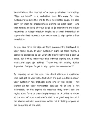 Nevertheless, the concept of a pop-up window trumpeting,
"Sign up here!" is a seductive one. It's easy for your
customers to miss the link to their newsletter page. It's also
easy for them to procrastinate signing up until later – and
then forget, clicking off your page to go elsewhere and never
returning. A happy medium might be a small interstitial or
pop-under that requests your customers to sign up for a free
newsletter.
Or you can have the sign-up form prominently displayed on
your home page. If your customer signs up from there, a
cookie is deposited to tell your site not to generate a pop-up
page. But if they leave your site without signing up, a small
interstitial pops up, asking, "Thank you for visiting Buck's
Popsicles. Did you forget to sign up for our newsletter?"
By popping up at the end, you don't alienate a customer
who just got to your site. And when the pop-up does appear,
your customer has probably done one of two things – not
signed up for your newsletter because he or she is not
interested, or not signed up because they didn't see the
registration form or they simply forgot to. A polite reminder
at the end of your customer's visit is a good way to catch
the absent-minded customers while not irritating anyone at
the beginning of the visit.
 