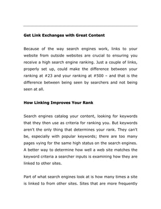 Get Link Exchanges with Great Content
Because of the way search engines work, links to your
website from outside websites are crucial to ensuring you
receive a high search engine ranking. Just a couple of links,
properly set up, could make the difference between your
ranking at #23 and your ranking at #500 – and that is the
difference between being seen by searchers and not being
seen at all.
How Linking Improves Your Rank
Search engines catalog your content, looking for keywords
that they then use as criteria for ranking you. But keywords
aren't the only thing that determines your rank. They can't
be, especially with popular keywords; there are too many
pages vying for the same high status on the search engines.
A better way to determine how well a web site matches the
keyword criteria a searcher inputs is examining how they are
linked to other sites.
Part of what search engines look at is how many times a site
is linked to from other sites. Sites that are more frequently
 