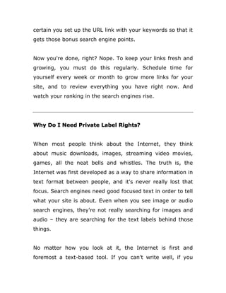 certain you set up the URL link with your keywords so that it
gets those bonus search engine points.
Now you're done, right? Nope. To keep your links fresh and
growing, you must do this regularly. Schedule time for
yourself every week or month to grow more links for your
site, and to review everything you have right now. And
watch your ranking in the search engines rise.
Why Do I Need Private Label Rights?
When most people think about the Internet, they think
about music downloads, images, streaming video movies,
games, all the neat bells and whistles. The truth is, the
Internet was first developed as a way to share information in
text format between people, and it's never really lost that
focus. Search engines need good focused text in order to tell
what your site is about. Even when you see image or audio
search engines, they're not really searching for images and
audio – they are searching for the text labels behind those
things.
No matter how you look at it, the Internet is first and
foremost a text-based tool. If you can't write well, if you
 