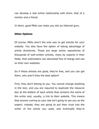 can develop a real online relationship with them, that of a
mentor and a friend.
In short, good PRAs can make you into an Internet guru.
Other Options
Of course, PRAs aren't the only way to get articles for your
website. You also have the option of taking advantage of
article directories. These are large online repositories of
thousands of well-written articles, many by experts in their
fields, that webmasters can download free of charge and use
on their own websites.
So if these articles are good, they're free, and you can get
them, why aren't they the best option?
First, they don't belong to you. You cannot change anything
in the text, and you are required to duplicate the resource
box at the bottom of each article that contains the name of
the writer and, usually, a link to their website. This means
that anyone coming to your site isn't going to see you as the
expert; instead, they are going to put their trust into the
writer of the article you used, and eventually they're
 