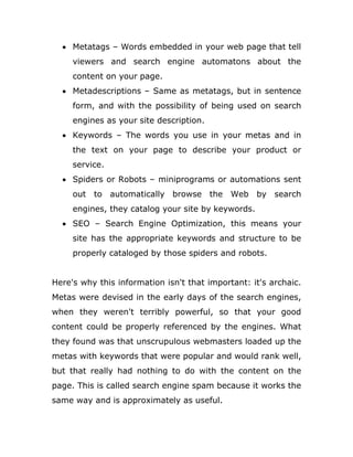  Metatags – Words embedded in your web page that tell
viewers and search engine automatons about the
content on your page.
 Metadescriptions – Same as metatags, but in sentence
form, and with the possibility of being used on search
engines as your site description.
 Keywords – The words you use in your metas and in
the text on your page to describe your product or
service.
 Spiders or Robots – miniprograms or automations sent
out to automatically browse the Web by search
engines, they catalog your site by keywords.
 SEO – Search Engine Optimization, this means your
site has the appropriate keywords and structure to be
properly cataloged by those spiders and robots.
Here's why this information isn't that important: it's archaic.
Metas were devised in the early days of the search engines,
when they weren't terribly powerful, so that your good
content could be properly referenced by the engines. What
they found was that unscrupulous webmasters loaded up the
metas with keywords that were popular and would rank well,
but that really had nothing to do with the content on the
page. This is called search engine spam because it works the
same way and is approximately as useful.
 