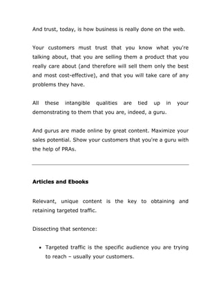 And trust, today, is how business is really done on the web.
Your customers must trust that you know what you're
talking about, that you are selling them a product that you
really care about (and therefore will sell them only the best
and most cost-effective), and that you will take care of any
problems they have.
All these intangible qualities are tied up in your
demonstrating to them that you are, indeed, a guru.
And gurus are made online by great content. Maximize your
sales potential. Show your customers that you're a guru with
the help of PRAs.
Articles and Ebooks
Relevant, unique content is the key to obtaining and
retaining targeted traffic.
Dissecting that sentence:
 Targeted traffic is the specific audience you are trying
to reach – usually your customers.
 