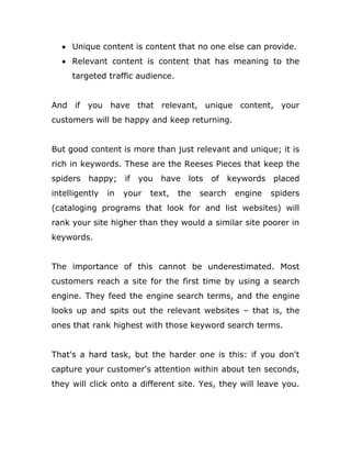  Unique content is content that no one else can provide.
 Relevant content is content that has meaning to the
targeted traffic audience.
And if you have that relevant, unique content, your
customers will be happy and keep returning.
But good content is more than just relevant and unique; it is
rich in keywords. These are the Reeses Pieces that keep the
spiders happy; if you have lots of keywords placed
intelligently in your text, the search engine spiders
(cataloging programs that look for and list websites) will
rank your site higher than they would a similar site poorer in
keywords.
The importance of this cannot be underestimated. Most
customers reach a site for the first time by using a search
engine. They feed the engine search terms, and the engine
looks up and spits out the relevant websites – that is, the
ones that rank highest with those keyword search terms.
That's a hard task, but the harder one is this: if you don't
capture your customer's attention within about ten seconds,
they will click onto a different site. Yes, they will leave you.
 
