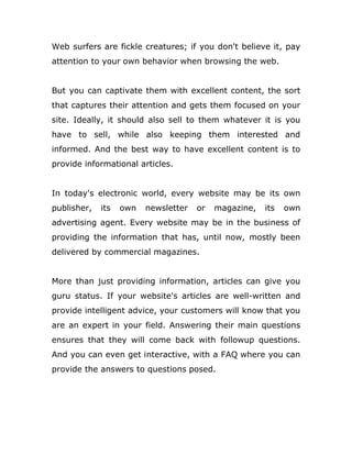 Web surfers are fickle creatures; if you don't believe it, pay
attention to your own behavior when browsing the web.
But you can captivate them with excellent content, the sort
that captures their attention and gets them focused on your
site. Ideally, it should also sell to them whatever it is you
have to sell, while also keeping them interested and
informed. And the best way to have excellent content is to
provide informational articles.
In today's electronic world, every website may be its own
publisher, its own newsletter or magazine, its own
advertising agent. Every website may be in the business of
providing the information that has, until now, mostly been
delivered by commercial magazines.
More than just providing information, articles can give you
guru status. If your website's articles are well-written and
provide intelligent advice, your customers will know that you
are an expert in your field. Answering their main questions
ensures that they will come back with followup questions.
And you can even get interactive, with a FAQ where you can
provide the answers to questions posed.
 