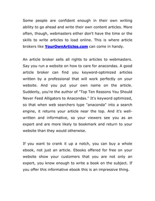 Some people are confident enough in their own writing
ability to go ahead and write their own content articles. More
often, though, webmasters either don't have the time or the
skills to write articles to load online. This is where article
brokers like YourOwnArticles.com can come in handy.
An article broker sells all rights to articles to webmasters.
Say you run a website on how to care for anacondas. A good
article broker can find you keyword-optimized articles
written by a professional that will work perfectly on your
website. And you put your own name on the article.
Suddenly, you're the author of "Top Ten Reasons You Should
Never Feed Alligators to Anacondas." It's keyword optimized,
so that when web searchers type "anaconda" into a search
engine, it returns your article near the top. And it's well-
written and informative, so your viewers see you as an
expert and are more likely to bookmark and return to your
website than they would otherwise.
If you want to crank it up a notch, you can buy a whole
ebook, not just an article. Ebooks offered for free on your
website show your customers that you are not only an
expert, you know enough to write a book on the subject. If
you offer this informative ebook this is an impressive thing.
 