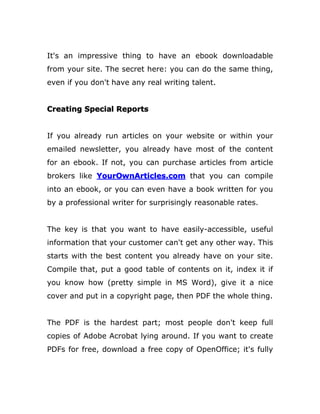 It's an impressive thing to have an ebook downloadable
from your site. The secret here: you can do the same thing,
even if you don't have any real writing talent.
Creating Special Reports
If you already run articles on your website or within your
emailed newsletter, you already have most of the content
for an ebook. If not, you can purchase articles from article
brokers like YourOwnArticles.com that you can compile
into an ebook, or you can even have a book written for you
by a professional writer for surprisingly reasonable rates.
The key is that you want to have easily-accessible, useful
information that your customer can't get any other way. This
starts with the best content you already have on your site.
Compile that, put a good table of contents on it, index it if
you know how (pretty simple in MS Word), give it a nice
cover and put in a copyright page, then PDF the whole thing.
The PDF is the hardest part; most people don't keep full
copies of Adobe Acrobat lying around. If you want to create
PDFs for free, download a free copy of OpenOffice; it's fully
 