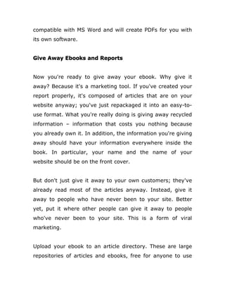 compatible with MS Word and will create PDFs for you with
its own software.
Give Away Ebooks and Reports
Now you're ready to give away your ebook. Why give it
away? Because it's a marketing tool. If you've created your
report properly, it's composed of articles that are on your
website anyway; you've just repackaged it into an easy-to-
use format. What you're really doing is giving away recycled
information – information that costs you nothing because
you already own it. In addition, the information you're giving
away should have your information everywhere inside the
book. In particular, your name and the name of your
website should be on the front cover.
But don't just give it away to your own customers; they've
already read most of the articles anyway. Instead, give it
away to people who have never been to your site. Better
yet, put it where other people can give it away to people
who've never been to your site. This is a form of viral
marketing.
Upload your ebook to an article directory. These are large
repositories of articles and ebooks, free for anyone to use
 