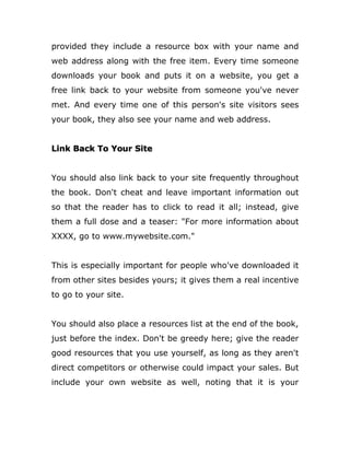 provided they include a resource box with your name and
web address along with the free item. Every time someone
downloads your book and puts it on a website, you get a
free link back to your website from someone you've never
met. And every time one of this person's site visitors sees
your book, they also see your name and web address.
Link Back To Your Site
You should also link back to your site frequently throughout
the book. Don't cheat and leave important information out
so that the reader has to click to read it all; instead, give
them a full dose and a teaser: "For more information about
XXXX, go to www.mywebsite.com."
This is especially important for people who've downloaded it
from other sites besides yours; it gives them a real incentive
to go to your site.
You should also place a resources list at the end of the book,
just before the index. Don't be greedy here; give the reader
good resources that you use yourself, as long as they aren't
direct competitors or otherwise could impact your sales. But
include your own website as well, noting that it is your
 