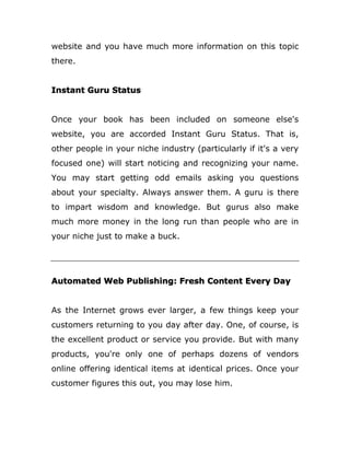 website and you have much more information on this topic
there.
Instant Guru Status
Once your book has been included on someone else's
website, you are accorded Instant Guru Status. That is,
other people in your niche industry (particularly if it's a very
focused one) will start noticing and recognizing your name.
You may start getting odd emails asking you questions
about your specialty. Always answer them. A guru is there
to impart wisdom and knowledge. But gurus also make
much more money in the long run than people who are in
your niche just to make a buck.
Automated Web Publishing: Fresh Content Every Day
As the Internet grows ever larger, a few things keep your
customers returning to you day after day. One, of course, is
the excellent product or service you provide. But with many
products, you're only one of perhaps dozens of vendors
online offering identical items at identical prices. Once your
customer figures this out, you may lose him.
 