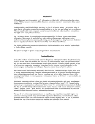 Legal Notice:
While all attempts have been made to verify information provided in this publication, neither the Author
nor the Publisher assumes any responsibility for errors, omissions, or contrary interpretation of the subject
matter herein.
This publication is not intended for use as a source of legal or accounting advice. The Publisher wants to
stress that the information contained herein may be subject to varying state and/or local laws or regulations.
All users are advised to retain competent counsel to determine what state and/or local laws or regulations
may apply to the user's particular business.
The Purchaser or Reader of this publication assumes responsibility for the use of these materials and
information. Adherence to all applicable laws and regulations, federal, state, and local, governing
professional licensing, business practices, advertising, and all other aspects of doing business in the United
States or any other jurisdiction is the sole responsibility of the Purchaser or Reader.
The Author and Publisher assume no responsibility or liability whatsoever on the behalf of any Purchaser
or Reader of these materials.
Any perceived slights of specific people or organizations are unintentional.
Earnings Disclaimer
Every effort has been made to accurately represent this product and its potential. Even though this industry
is one of the few where one can write their own check in terms of earnings, there is no guarantee that you
will earn any money using the techniques and ideas in these materials. Examples in these materials are not
to be interpreted as a promise or guarantee of earnings. Earning potential is entirely dependent on the
person using our product, ideas and techniques. We do not purport this as a “get rich scheme.’
Any claims made of actual earnings or examples of actual results can be verified upon request. Your level
of success in attaining the results claimed in our materials depends on the time you devote to the program,
ideas and techniques mentioned, your finances, knowledge and various skills. Since these factors differ
according to individuals, we cannot guarantee your success or income level. Nor are we responsible for any
of your actions.
Materials in our product and our website may contain information that includes or is based upon forward-
looking statements within the meaning of the Securities Litigation Reform Act of 1995. Forward-looking
statements give our expectations or forecasts of future events. You can identify these statements by the fact
that they do not relate strictly to historical or current events. They use words such as ‘anticipate’, estimate’,
‘expect’, ‘project’, ‘intend’, ‘plan’, believe’, and other words and terms of similar meaning in connection
with a description of potential earnings or financial performance.
Any and all forward looking statements here or on any of our sales material are intended to express our
opinion of earnings potential. Many factors will be important in determining your actual results and no
guarantees are made that you will achieve results similar to ours or anybody else’s. In fact, no guarantees
are made that you will achieve any results from our ideas and techniques in our material.
 