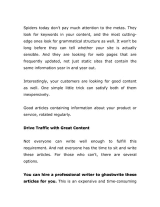 Spiders today don't pay much attention to the metas. They
look for keywords in your content, and the most cutting-
edge ones look for grammatical structure as well. It won't be
long before they can tell whether your site is actually
sensible. And they are looking for web pages that are
frequently updated, not just static sites that contain the
same information year in and year out.
Interestingly, your customers are looking for good content
as well. One simple little trick can satisfy both of them
inexpensively.
Good articles containing information about your product or
service, rotated regularly.
Drive Traffic with Great Content
Not everyone can write well enough to fulfill this
requirement. And not everyone has the time to sit and write
these articles. For those who can't, there are several
options.
You can hire a professional writer to ghostwrite these
articles for you. This is an expensive and time-consuming
 