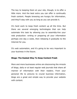 The key to keeping them at your site, though, is to offer a
little more. And the best extra you can offer is continually
fresh content. People browsing are hungry for information,
and they'll stay with you as long as you can provide it.
It's hard work to keep fresh content up all the time. But
there are several emerging technologies that can help
automate this task by allowing you to assembly-line your
web production: writing or preparing all your information
perhaps one day a week, then releasing it gradually to the
Internet for you.
It's web automation, and it's going to be very important to
your business in the future.
Blogs: The Easiest Way To Keep Content Fresh
More and more businesses online are discovering the miracle
of blogs, daily or at least regular web journals that share all
manner of information with their readers. From your
personal life to pictures to crucial business information,
blogs are a great and simple way to provide your website
with content.
 