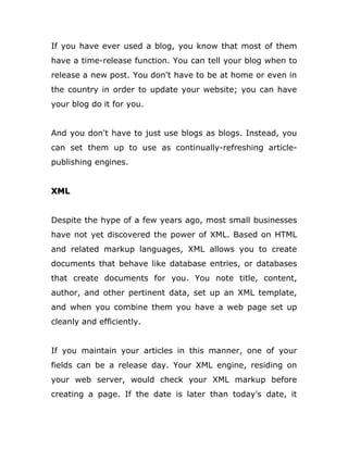 If you have ever used a blog, you know that most of them
have a time-release function. You can tell your blog when to
release a new post. You don't have to be at home or even in
the country in order to update your website; you can have
your blog do it for you.
And you don't have to just use blogs as blogs. Instead, you
can set them up to use as continually-refreshing article-
publishing engines.
XML
Despite the hype of a few years ago, most small businesses
have not yet discovered the power of XML. Based on HTML
and related markup languages, XML allows you to create
documents that behave like database entries, or databases
that create documents for you. You note title, content,
author, and other pertinent data, set up an XML template,
and when you combine them you have a web page set up
cleanly and efficiently.
If you maintain your articles in this manner, one of your
fields can be a release day. Your XML engine, residing on
your web server, would check your XML markup before
creating a page. If the date is later than today's date, it
 