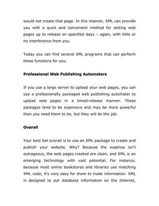would not create that page. In this manner, XML can provide
you with a quick and convenient method for setting web
pages up to release on specified days – again, with little or
no interference from you.
Today you can find several XML programs that can perform
these functions for you.
Professional Web Publishing Automaters
If you use a large server to upload your web pages, you can
use a professionally packaged web publishing automater to
upload web pages in a timed-release manner. These
packages tend to be expensive and may be more powerful
than you need them to be, but they will do the job.
Overall
Your best bet overall is to use an XML package to create and
publish your website. Why? Because the expense isn't
outrageous, the web pages created are clean, and XML is an
emerging technology with vast potential. For instance,
because most online bookstores and libraries use matching
XML code, it's very easy for them to trade information. XML
is designed to put database information on the Internet,
 