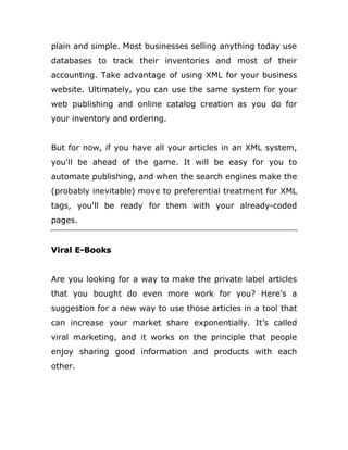 plain and simple. Most businesses selling anything today use
databases to track their inventories and most of their
accounting. Take advantage of using XML for your business
website. Ultimately, you can use the same system for your
web publishing and online catalog creation as you do for
your inventory and ordering.
But for now, if you have all your articles in an XML system,
you'll be ahead of the game. It will be easy for you to
automate publishing, and when the search engines make the
(probably inevitable) move to preferential treatment for XML
tags, you'll be ready for them with your already-coded
pages.
Viral E-Books
Are you looking for a way to make the private label articles
that you bought do even more work for you? Here’s a
suggestion for a new way to use those articles in a tool that
can increase your market share exponentially. It’s called
viral marketing, and it works on the principle that people
enjoy sharing good information and products with each
other.
 