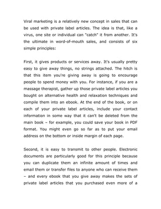 Viral marketing is a relatively new concept in sales that can
be used with private label articles. The idea is that, like a
virus, one site or individual can "catch" it from another. It's
the ultimate in word-of-mouth sales, and consists of six
simple principles:
First, it gives products or services away. It's usually pretty
easy to give away things, no strings attached. The hitch is
that this item you're giving away is going to encourage
people to spend money with you. For instance, if you are a
massage therapist, gather up those private label articles you
bought on alternative health and relaxation techniques and
compile them into an ebook. At the end of the book, or on
each of your private label articles, include your contact
information in some way that it can't be deleted from the
main book – for example, you could save your book in PDF
format. You might even go so far as to put your email
address on the bottom or inside margin of each page.
Second, it is easy to transmit to other people. Electronic
documents are particularly good for this principle because
you can duplicate them an infinite amount of times and
email them or transfer files to anyone who can receive them
– and every ebook that you give away makes the sets of
private label articles that you purchased even more of a
 