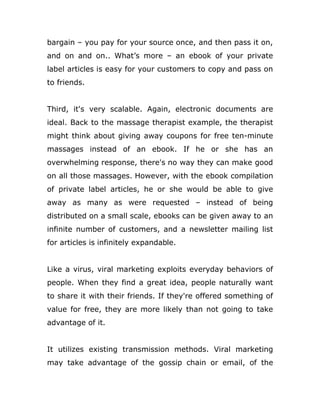bargain – you pay for your source once, and then pass it on,
and on and on.. What’s more – an ebook of your private
label articles is easy for your customers to copy and pass on
to friends.
Third, it's very scalable. Again, electronic documents are
ideal. Back to the massage therapist example, the therapist
might think about giving away coupons for free ten-minute
massages instead of an ebook. If he or she has an
overwhelming response, there's no way they can make good
on all those massages. However, with the ebook compilation
of private label articles, he or she would be able to give
away as many as were requested – instead of being
distributed on a small scale, ebooks can be given away to an
infinite number of customers, and a newsletter mailing list
for articles is infinitely expandable.
Like a virus, viral marketing exploits everyday behaviors of
people. When they find a great idea, people naturally want
to share it with their friends. If they're offered something of
value for free, they are more likely than not going to take
advantage of it.
It utilizes existing transmission methods. Viral marketing
may take advantage of the gossip chain or email, of the
 