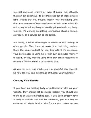 Internet download system or even of postal mail (though
that can get expensive) to get more use out of those private
label articles that you bought. Really, viral marketing uses
the same avenues of transmission as a chain letter – but it's
not trying to sell anything or overtly get you to do anything.
Instead, it's working on getting information about a person,
a product, or a service out to the public.
And lastly, it takes advantages of resources that belong to
other people. This does not make it a bad thing; rather,
that's the single tradeoff for your free gift. If it's an ebook,
your downloader is using his or her own computer memory
to get it, or they may be using their own email resources to
receive it from or email it to someone else.
As you can see, viral marketing is a powerful new concept.
So how can you take advantage of that for your business?
Creating Viral Ebooks
If you have an existing body of published articles on your
website, they should not be static; instead, you should use
them as an active marketing tool. If you don’t already have
a body of articles that can be converted, you can buy an
entire set of private label articles from a web content service
 