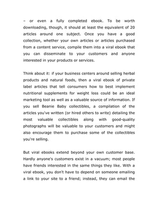 – or even a fully completed ebook. To be worth
downloading, though, it should at least the equivalent of 20
articles around one subject. Once you have a good
collection, whether your own articles or articles purchased
from a content service, compile them into a viral ebook that
you can disseminate to your customers and anyone
interested in your products or services.
Think about it: if your business centers around selling herbal
products and natural foods, then a viral ebook of private
label articles that tell consumers how to best implement
nutritional supplements for weight loss could be an ideal
marketing tool as well as a valuable source of information. If
you sell Beanie Baby collectibles, a compilation of the
articles you've written (or hired others to write) detailing the
most valuable collectibles along with good-quality
photographs will be valuable to your customers and might
also encourage them to purchase some of the collectibles
you're selling.
But viral ebooks extend beyond your own customer base.
Hardly anyone's customers exist in a vacuum; most people
have friends interested in the same things they like. With a
viral ebook, you don't have to depend on someone emailing
a link to your site to a friend; instead, they can email the
 
