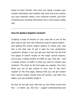 ebook to their friends. And since the ebook includes your
contact information and website with each and every article,
you have instantly made a new customer contact, just from
compiling your existing information into a more easily usable
tool.
How Do Spiders Register Content?
Creating a body of articles on your web site is one of the
best ways to get your site noticed by search engine spiders -
and getting the search engine spiders to notice your web
site is the best way to get it seen by your prospective
customers. Ideally, if you can get your web site into the first
five pages of search results on the major search engines,
you’ve got a steady stream of traffic to your web site – and
a steady stream of traffic is what you need to market your
products. The closer to the first page you register, the more
likely you are to get visitors to your site. If you don't
register on the first page, chances that you will get visitors
from search engine results drop off quickly, and after five
pages, you can probably forget it.
So how do you get your web site up into those crucial first
five – or better yet, first two – pages? Understanding how
 