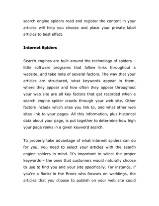 search engine spiders read and register the content in your
articles will help you choose and place your private label
articles to best effect.
Internet Spiders
Search engines are built around the technology of spiders –
little software programs that follow links throughout a
website, and take note of several factors. The way that your
articles are structured, what keywords appear in them,
where they appear and how often they appear throughout
your web site are all key factors that get recorded when a
search engine spider crawls through your web site. Other
factors include which sites you link to, and what other web
sites link to your pages. All this information, plus historical
data about your page, is put together to determine how high
your page ranks in a given keyword search.
To properly take advantage of what internet spiders can do
for you, you need to select your articles with the search
engine spiders in mind. It’s important to select the proper
keywords – the ones that customers would naturally choose
to use to find you and your site specifically. For instance, if
you're a florist in the Bronx who focuses on weddings, the
articles that you choose to publish on your web site could
 