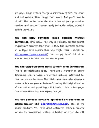 prospect. Most writers charge a minimum of $35 per hour,
and web writers often charge much more. And you'll have to
sit with that writer, educate him or her on your product or
service, and ensure they're ready to tackle writing about it
before they start.
You can copy someone else's content without
permission. BAD IDEA. Not only is it illegal, but the search
engines are smarter than that. If they find identical content
on multiple sites (easier than you might think – check out
http://www.copyscape.com/) they simply won't list either
one, or they'll list the one that was original.
You can copy someone else's content with permission.
This is an interesting idea. There are a number of online
databases that provide pre-written articles optimized for
your keywords, for free. The hitch: you must also display a
resource box on your website referencing the original author
of the article and providing a link back to his or her page.
This makes them into the expert, not you.
You can purchase keyword-optimized articles from an
article broker like YourOwnArticles.com. This is the
happy medium. You have good optimized articles, created
for you by professional writers, published on your site with
 