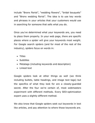 include “Bronx florist”, “wedding flowers”, “bridal bouquets”
and “Bronx wedding florist”. The idea is to use key words
and phrases in your articles that your customers would use
in searching for someone that sells what you do.
Once you've determined what your keywords are, you need
to place them properly. In your web page, there are specific
places where a spider will give your keywords most weight.
For Google search spiders (and for most of the rest of the
industry), spiders focus on words in:
 Titles
 Subtitles
 Metatags (including keywords and description)
 Linked text
Google spiders look at other things as well (we think
including bullets, table headings, and image text tags) but
the specifics of what they look for are a closely-guarded
secret. After the four we're certain of, most webmasters
experiment with different methods. Every SEO-optimization
expert uses a slightly different method.
We also know that Google spiders seek out keywords in text
like articles, and pay attention to where those keywords are.
 