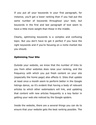 If you put all your keywords in your first paragraph, for
instance, you'll get a lower ranking than if you had put the
same number of keywords throughout your text; but
keywords in the first and last paragraph of text seem to
have a little more weight than those in the middle.
Clearly, optimizing keywords is a complex and confusing
topic. But you don't have to get it perfect if you have the
right keywords and if you're focusing on a niche market like
you should.
Optimizing Your Site
Outside your website, we know that the number of links to
you from other websites does raise your ranking, and the
frequency with which you put fresh content on your site
(especially the home page) also affects it. Sites that update
at least once a month seem to perform better in the Google
listings dance, so it’s evident that having a body of relevant
articles to which other webmasters will link, and updating
that content with new articles frequently is a key factor in
getting your web site noticed by the Google spiders.
Inside the website, there are a several things you can do to
ensure that your website gets the best ranking possible. The
 