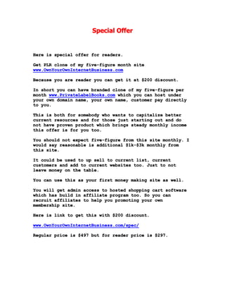 Special Offer
Here is special offer for readers.
Get PLR clone of my five-figure month site
www.OwnYourOwnInternetBusiness.com
Because you are reader you can get it at $200 discount.
In short you can have branded clone of my five-figure per
month www.PrivateLabelBooks.com which you can host under
your own domain name, your own name, customer pay directly
to you.
This is both for somebody who wants to capitalize better
current resources and for those just starting out and do
not have proven product which brings steady monthly income
this offer is for you too.
You should not expect five-figure from this site monthly. I
would say reasonable is additional $1k-$3k monthly from
this site.
It could be used to up sell to current list, current
customers and add to current websites too. Just to not
leave money on the table.
You can use this as your first money making site as well.
You will get admin access to hosted shopping cart software
which has build in affiliate program too. So you can
recruit affiliates to help you promoting your own
membership site.
Here is link to get this with $200 discount.
www.OwnYourOwnInternetBusiness.com/spec/
Regular price is $497 but for reader price is $297.
 