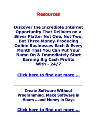 Resources
Discover the Incredible Internet
Opportunity That Delivers on a
Silver Platter Not One, Not Two,
But Three Money-Producing
Online Businesses Each & Every
Month That You Can Put Your
Name On & Immediately Start
Earning Big Cash Profits
With - 24/7
Click here to find out more ...
Create Software Without
Programming. Make Software in
Hours ...and Money in Days
Click here to find out more ...
 