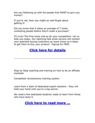Are you following up with the people that WANT to give you
money?
If you're not, then you might as well forget about
getting it!
Did you know that it takes an average of 7 times
contacting people before they'll make a purchase?
It's true! The Pros know and so do your competitors. Let us
help you today. Our lightning-fast email servers will contact
your potential buying customers as many times as it takes
to get them to buy your product. Signup for FREE.
Click here for details
Step by Step coaching and training on how to be an affiliate
marketer
Completely revolutionary training system.
Learn from a team of dedicated expert teachers - they will
hold your hand until you're a top earner.
We need a few dedicated students ready to learn from those
who have done it.
Click here to read more ...
 