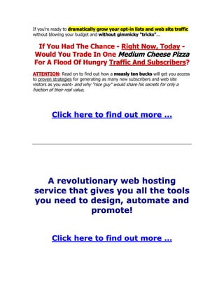 If you're ready to dramatically grow your opt-in lists and web site traffic
without blowing your budget and without gimmicky "tricks"...
If You Had The Chance - Right Now, Today -
Would You Trade In One Medium Cheese Pizza
For A Flood Of Hungry Traffic And Subscribers?
ATTENTION: Read on to find out how a measly ten bucks will get you access
to proven strategies for generating as many new subscribers and web site
visitors as you want- and why "nice guy" would share his secrets for only a
fraction of their real value.
Click here to find out more ...
A revolutionary web hosting
service that gives you all the tools
you need to design, automate and
promote!
Click here to find out more ...
 