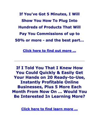 If You've Got 5 Minutes, I Will
Show You How To Plug Into
Hundreds of Products That Will
Pay You Commissions of up to
50% or more - and the best part...
Click here to find out more ...
If I Told You That I Knew How
You Could Quickly & Easily Get
Your Hands on 20 Ready-to-Use,
Instantly Profitable Online
Businesses, Plus 5 More Each
Month From Now On … Would You
Be Interested In Learning More?
Click here to find learn more ...
 