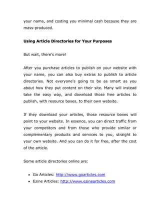 your name, and costing you minimal cash because they are
mass-produced.
Using Article Directories for Your Purposes
But wait, there's more!
After you purchase articles to publish on your website with
your name, you can also buy extras to publish to article
directories. Not everyone's going to be as smart as you
about how they put content on their site. Many will instead
take the easy way, and download those free articles to
publish, with resource boxes, to their own website.
If they download your articles, those resource boxes will
point to your website. In essence, you can direct traffic from
your competitors and from those who provide similar or
complementary products and services to you, straight to
your own website. And you can do it for free, after the cost
of the article.
Some article directories online are:
 Go Articles: http://www.goarticles.com
 Ezine Articles: http://www.ezinearticles.com
 
