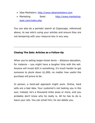  Idea Marketers: http://www.ideamarketers.com
 Marketing Seek: http://www.marketing-
seek.com/index.php
You can also do a periodic search at Copyscape, referenced
above, to see who's using your articles and ensure they are
not tampering with your resource box in any way.
Closing The Sale: Articles as a Follow-Up
When you're selling larger-ticket items – distance education,
for instance – you might have a tougher time with the sell.
Anyone will invest $20 in something; it's much harder to get
someone to plunk down $1,000, no matter how useful the
purchase will prove to be.
In person, a hard-sell approach might work. Online, hard
sells are a bad idea. Your customer's not looking you in the
eye; instead, he's a thousand miles away or more, and you
probably don't know who he really is. All he has to do is
leave your site. You can email him; he can delete you.
 