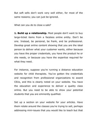 But soft sells don't work very well either, for most of the
same reasons; you can just be ignored.
What can you do to close a sale?
1. Build up a relationship. Most people don't want to buy
large-ticket items from a faceless online entity. Don't be
one. Instead, be personal, be frank, and be professional.
Develop great online content showing that you are the ideal
person to deliver what your customer wants, either because
you have the proper credentials, you have the product he or
she needs, or because you have the expertise required for
what they need.
For instance, suppose you're running a distance education
website for child therapists. You've gotten the credentials
and recognition from professional organizations to award
CEUs, and this is clearly noted on your website. You have
the education and experience to deliver a quality class
online. But you need to be able to show your potential
students that you are eminently qualified.
Set up a section on your website for your articles. Have
them rotate around the classes you're trying to sell, perhaps
addressing mini-issues that you would like to teach but that
 