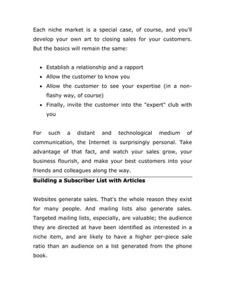 Each niche market is a special case, of course, and you'll
develop your own art to closing sales for your customers.
But the basics will remain the same:
 Establish a relationship and a rapport
 Allow the customer to know you
 Allow the customer to see your expertise (in a non-
flashy way, of course)
 Finally, invite the customer into the "expert" club with
you
For such a distant and technological medium of
communication, the Internet is surprisingly personal. Take
advantage of that fact, and watch your sales grow, your
business flourish, and make your best customers into your
friends and colleagues along the way.
Building a Subscriber List with Articles
Websites generate sales. That's the whole reason they exist
for many people. And mailing lists also generate sales.
Targeted mailing lists, especially, are valuable; the audience
they are directed at have been identified as interested in a
niche item, and are likely to have a higher per-piece sale
ratio than an audience on a list generated from the phone
book.
 