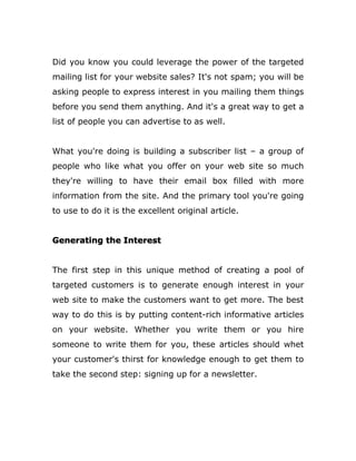 Did you know you could leverage the power of the targeted
mailing list for your website sales? It's not spam; you will be
asking people to express interest in you mailing them things
before you send them anything. And it's a great way to get a
list of people you can advertise to as well.
What you're doing is building a subscriber list – a group of
people who like what you offer on your web site so much
they're willing to have their email box filled with more
information from the site. And the primary tool you're going
to use to do it is the excellent original article.
Generating the Interest
The first step in this unique method of creating a pool of
targeted customers is to generate enough interest in your
web site to make the customers want to get more. The best
way to do this is by putting content-rich informative articles
on your website. Whether you write them or you hire
someone to write them for you, these articles should whet
your customer's thirst for knowledge enough to get them to
take the second step: signing up for a newsletter.
 
