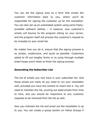 You can set the signup area as a form that emails the
customer information back to you, where you'll be
responsible for signing the customer up for the newsletter.
You can also set up an automated system using some freely-
available software utilities – in essence, your customer's
emails will bounce to the program sitting on your server,
and the program itself will process the customer's request to
be included on your email list.
No matter how you do it, ensure that the signup process is
as simple, unobtrusive, and quick as possible. Customers
asked to fill out lengthy forms or to jump through multiple
email hoops aren't likely to finish the signup process.
Generating the Subscriber List
The list of emails you now have is your subscriber list. And
those emails are really all you need to run your newsletter
well, provided you have the content to insert into it. You will
need to maintain the list, pruning out dead emails from time
to time, and you should be responsive to any customer
requests to be removed from the list as well.
How you maintain the list and email out the newsletter is up
to you. You can create a group section on Yahoo Groups if
 