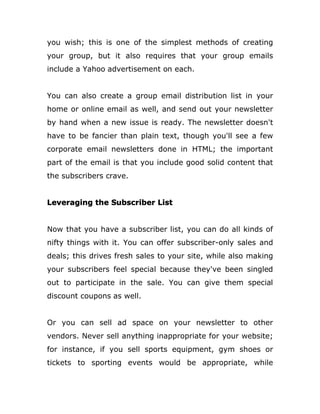 you wish; this is one of the simplest methods of creating
your group, but it also requires that your group emails
include a Yahoo advertisement on each.
You can also create a group email distribution list in your
home or online email as well, and send out your newsletter
by hand when a new issue is ready. The newsletter doesn't
have to be fancier than plain text, though you'll see a few
corporate email newsletters done in HTML; the important
part of the email is that you include good solid content that
the subscribers crave.
Leveraging the Subscriber List
Now that you have a subscriber list, you can do all kinds of
nifty things with it. You can offer subscriber-only sales and
deals; this drives fresh sales to your site, while also making
your subscribers feel special because they've been singled
out to participate in the sale. You can give them special
discount coupons as well.
Or you can sell ad space on your newsletter to other
vendors. Never sell anything inappropriate for your website;
for instance, if you sell sports equipment, gym shoes or
tickets to sporting events would be appropriate, while
 