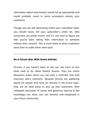 information about lawnmowers would not be appropriate and
would probably result in some annoyance among your
customers.
Though you can sell advertising within your newsletter itself,
you should never sell your subscriber's email list. Web
consumers are pretty smart, and it's not hard to figure out
that you've been selling their information to someone
without their consent. This is more likely to drive customers
away than to make them more loyal.
Be A Forum Star With Great Articles
Forums, if you haven't been to one yet, are more or less
what used to be called bulletin boards. They are online
discussion areas where you can post a comment and read
everyone else's comment. Because forums are gathering
places for people who have an interest in the forum topic,
they are an ideal place to pick up new customers. With
intelligent discussion of issues and generous sharing of the
knowledge you have, you can become well-recognized in
your forum community.
 