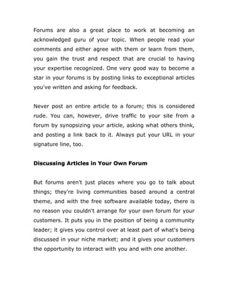Forums are also a great place to work at becoming an
acknowledged guru of your topic. When people read your
comments and either agree with them or learn from them,
you gain the trust and respect that are crucial to having
your expertise recognized. One very good way to become a
star in your forums is by posting links to exceptional articles
you've written and asking for feedback.
Never post an entire article to a forum; this is considered
rude. You can, however, drive traffic to your site from a
forum by synopsizing your article, asking what others think,
and posting a link back to it. Always put your URL in your
signature line, too.
Discussing Articles in Your Own Forum
But forums aren't just places where you go to talk about
things; they're living communities based around a central
theme, and with the free software available today, there is
no reason you couldn't arrange for your own forum for your
customers. It puts you in the position of being a community
leader; it gives you control over at least part of what's being
discussed in your niche market; and it gives your customers
the opportunity to interact with you and with one another.
 
