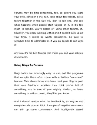 Forums may be time-consuming, too, so before you start
your own, consider a trial run. Take about ten friends, put a
forum together in the way you plan to run one, and see
what happens when people start talking on it. If it's too
much to handle, you're better off using other forums. If,
however, you enjoy working with it and it doesn't suck up all
your time, it might be worth considering. Be sure to
schedule time to administer it, if you do decide to run with
it.
Anyway, it's not just forums that make you and your articles
discussable.
Using Blogs As Forums
Blogs today are amazingly easy to use, and the programs
that compile them often come with a built-in "comment"
feature. This allows those who have read your blog to post
their own feedback: whether they think you're full of
something, are in awe of your mighty wisdom, or have
something to add or correct, they'll let you know.
And it doesn't matter what the feedback is, as long as not
everyone calls you an idiot. A couple of negative comments
can stir up some controversy. And intelligently stated
 