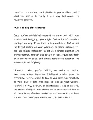 negative comments are an invitation to you to either rescind
what you said or to clarify it in a way that makes the
negative positive.
"Ask The Expert" Features
Once you've established yourself as an expert with your
articles and blogging, you might find a lot of questions
coming your way. If so, it's time to establish an FAQ or Ask
the Expert section on your webpage. In either instance, you
can use forum technology to set up a simple question and
answer format. You can also set up an "ask a question" form
on a secondary page, and simply restate the question and
answer it in an FAQ blog.
Ultimately, when you're building an online reputation,
everything works together. Intelligent articles gain you
credibility. Getting others to link to you gives you credibility
as well, plus it gets free eyes to look at your website.
Running an FAQ, a forum, or an interactive blog all give you
the status of expert. You should try to do at least a little of
all these forms of online marketing, and ensure that at least
a short mention of your site shows up in every medium.
 