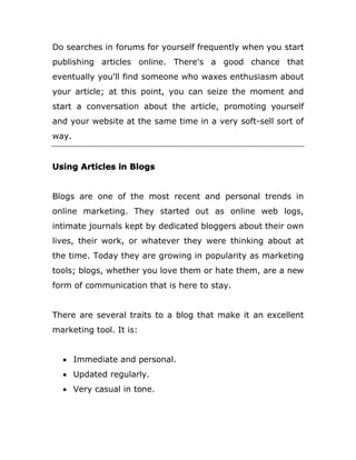 Do searches in forums for yourself frequently when you start
publishing articles online. There's a good chance that
eventually you'll find someone who waxes enthusiasm about
your article; at this point, you can seize the moment and
start a conversation about the article, promoting yourself
and your website at the same time in a very soft-sell sort of
way.
Using Articles in Blogs
Blogs are one of the most recent and personal trends in
online marketing. They started out as online web logs,
intimate journals kept by dedicated bloggers about their own
lives, their work, or whatever they were thinking about at
the time. Today they are growing in popularity as marketing
tools; blogs, whether you love them or hate them, are a new
form of communication that is here to stay.
There are several traits to a blog that make it an excellent
marketing tool. It is:
 Immediate and personal.
 Updated regularly.
 Very casual in tone.
 